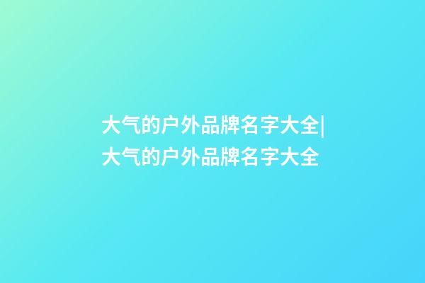 大气的户外品牌名字大全|大气的户外品牌名字大全-第1张-商标起名-玄机派